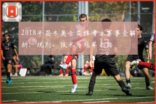 2018平昌冬奥会花样滑冰赛事全解析：规则、技术与冠军之路