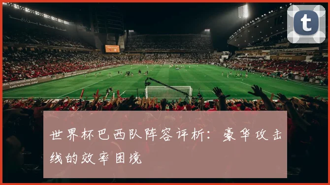 世界杯巴西队阵容评析：豪华攻击线的效率困境