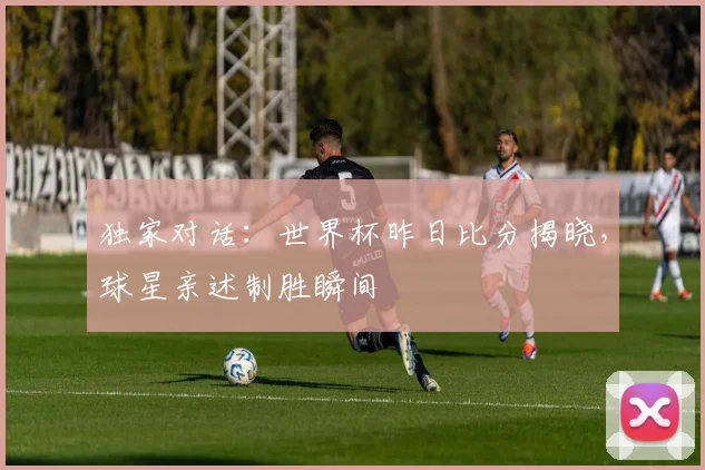 独家对话：世界杯昨日比分揭晓，球星亲述制胜瞬间