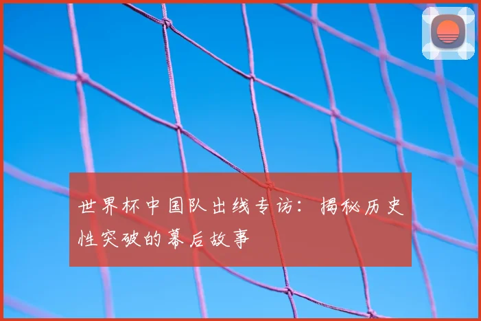 世界杯中国队出线专访：揭秘历史性突破的幕后故事