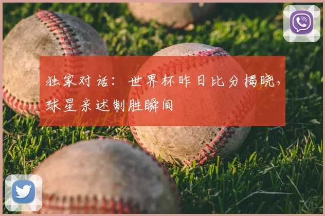 独家对话:世界杯昨日比分揭晓,球星亲述制胜瞬间