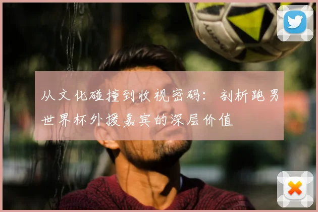 从文化碰撞到收视密码：剖析跑男世界杯外援嘉宾的深层价值