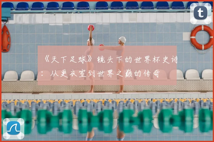 《天下足球》镜头下的世界杯史诗:从更衣室到世界之巅的传奇