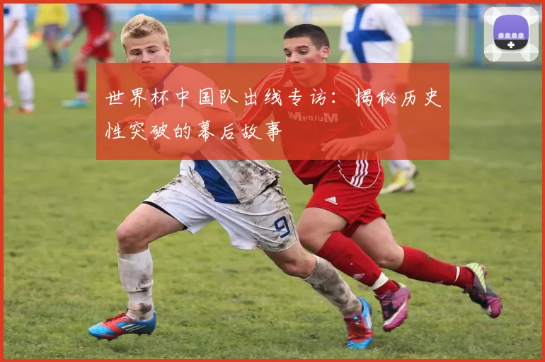 世界杯中国队出线专访：揭秘历史性突破的幕后故事
