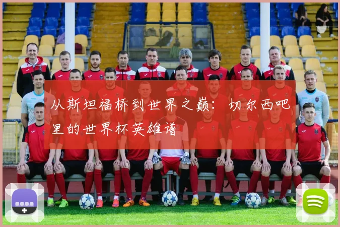 从斯坦福桥到世界之巅：切尔西吧里的世界杯英雄谱